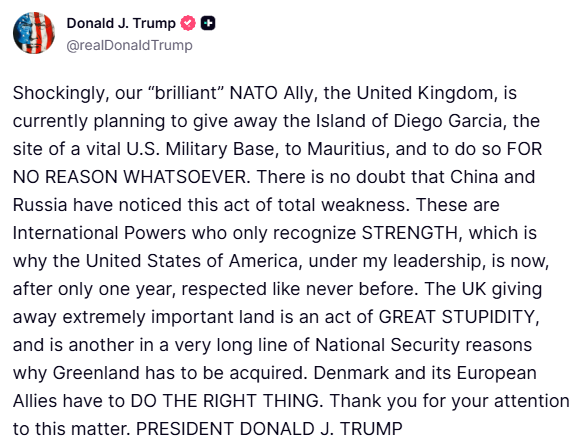 Trump: Unglaublicherweise plant unser „brillanter NATO-Verbündeter, Großbritannien, derzeit, die Insel Diego Garcia, Standort eines wichtigen US-Militärstützpunkts, an Mauritius abzutreten – und das völlig grundlos. China und Russland haben diesen Akt der Schwäche zweifellos bemerkt. Diese internationalen Mächte erkennen nur Stärke an, weshalb die Vereinigten Staaten von Amerika unter meiner Führung nach nur einem Jahr so viel Respekt genießen wie nie zuvor. Großbritanniens Abtretung äußerst wichtigen Landes ist ein Akt größter Dummheit und ein weiterer Grund in einer langen Reihe nationaler Sicherheitsbedenken, warum Grönland erworben werden muss. Dänemark und seine europäischen Verbündeten müssen das Richtige tun.